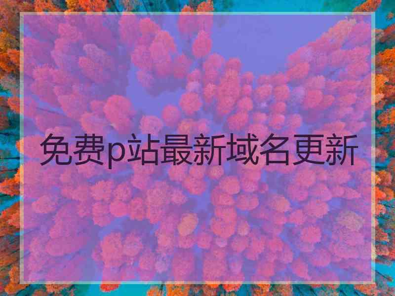 免费p站最新域名更新